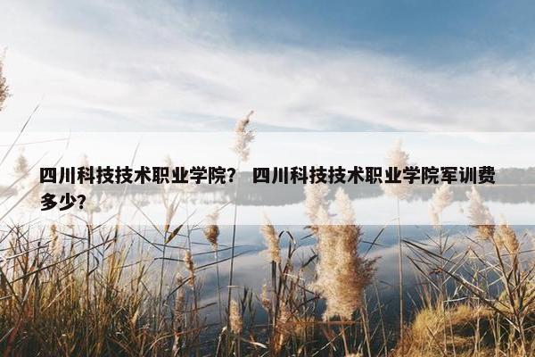 四川科技技术职业学院？ 四川科技技术职业学院军训费多少？