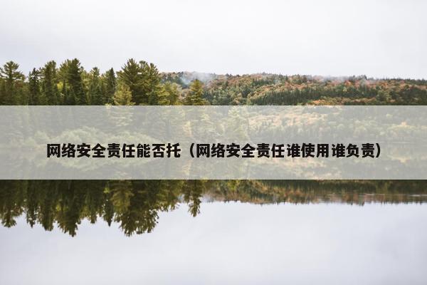 网络安全责任能否托（网络安全责任谁使用谁负责）