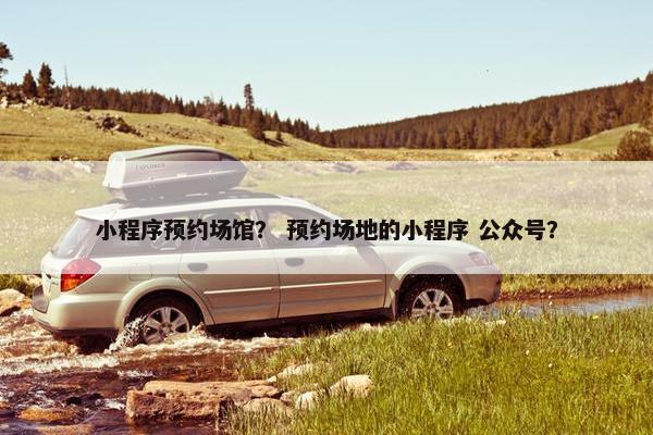 小程序预约场馆？ 预约场地的小程序 公众号？