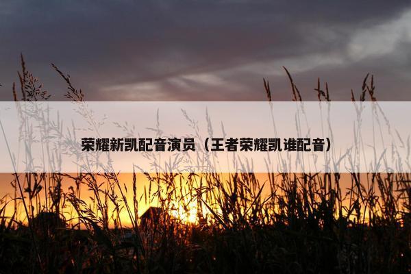 荣耀新凯配音演员（王者荣耀凯谁配音）