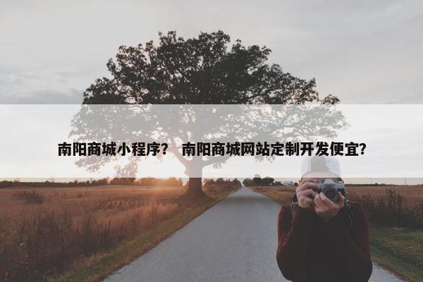 南阳商城小程序？ 南阳商城网站定制开发便宜？