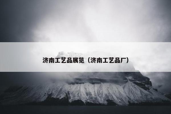济南工艺品展览（济南工艺品厂）