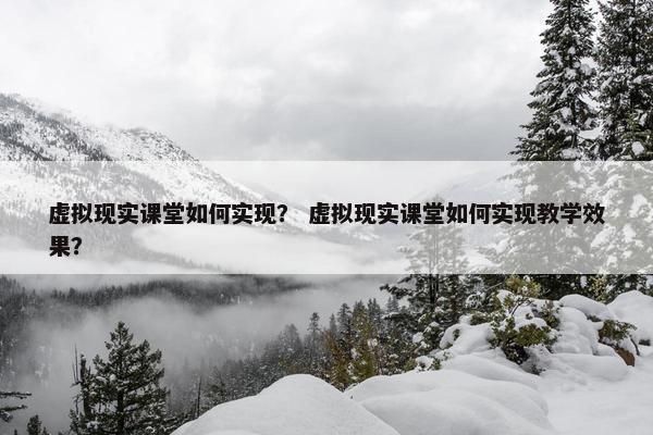 虚拟现实课堂如何实现？ 虚拟现实课堂如何实现教学效果？