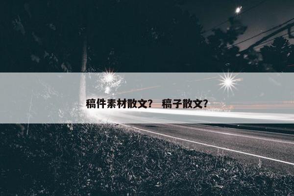 稿件素材散文？ 稿子散文？