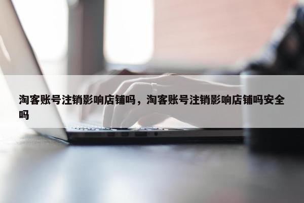淘客账号注销影响店铺吗，淘客账号注销影响店铺吗安全吗
