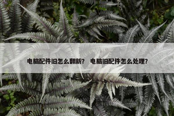 电脑配件旧怎么翻新？ 电脑旧配件怎么处理？