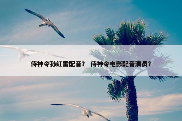 侍神令孙红雷配音？ 侍神令电影配音演员？