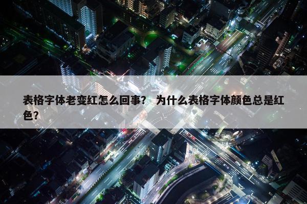 表格字体老变红怎么回事？ 为什么表格字体颜色总是红色？