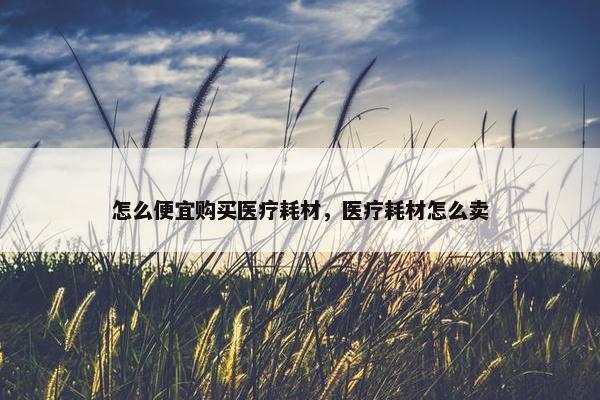 怎么便宜购买医疗耗材，医疗耗材怎么卖
