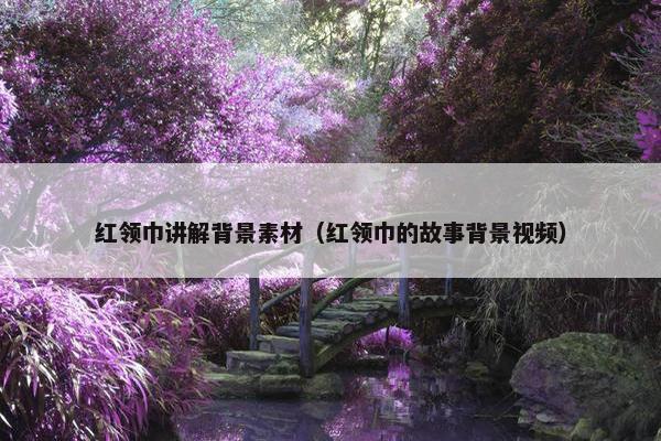 红领巾讲解背景素材（红领巾的故事背景视频）
