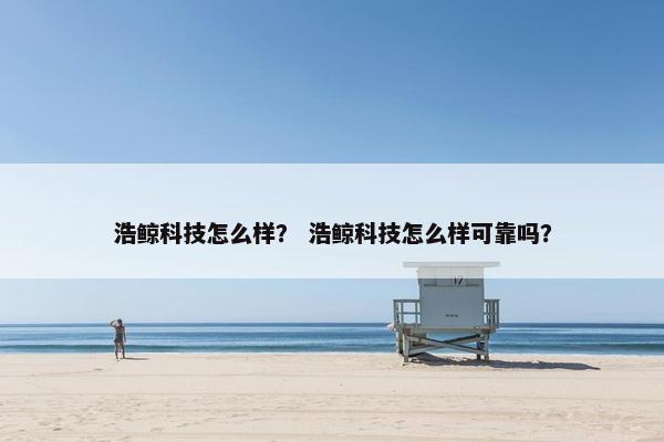 浩鲸科技怎么样？ 浩鲸科技怎么样可靠吗？