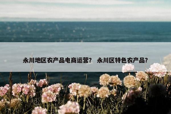 永川地区农产品电商运营？ 永川区特色农产品？