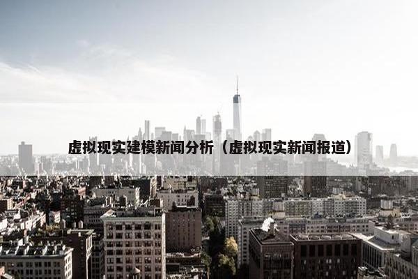 虚拟现实建模新闻分析（虚拟现实新闻报道）