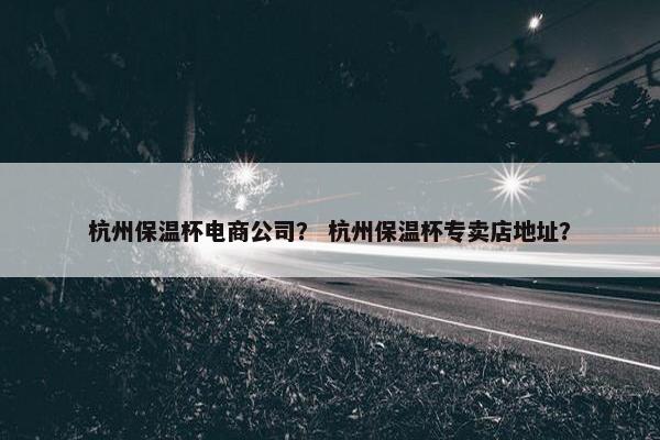 杭州保温杯电商公司？ 杭州保温杯专卖店地址？