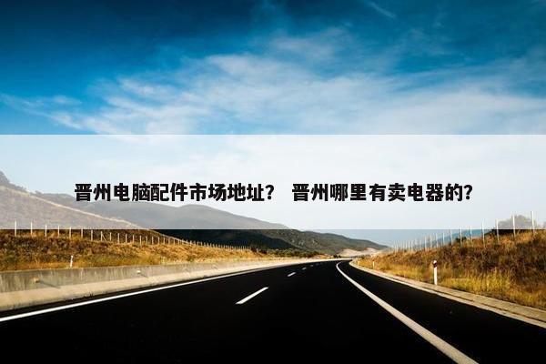 晋州电脑配件市场地址？ 晋州哪里有卖电器的？