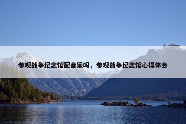 参观战争纪念馆配音乐吗，参观战争纪念馆心得体会