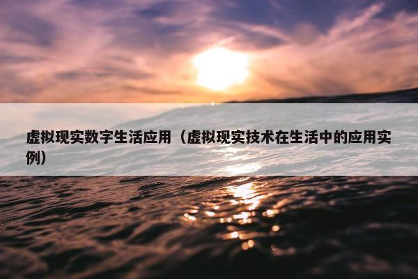 虚拟现实数字生活应用（虚拟现实技术在生活中的应用实例）