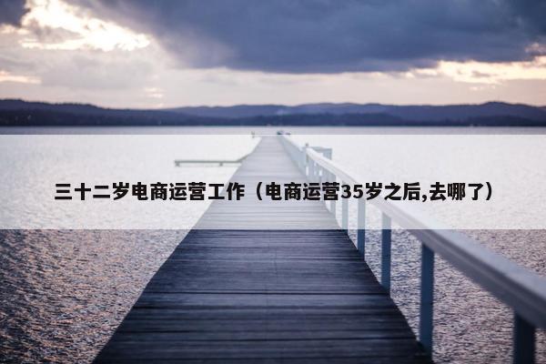 三十二岁电商运营工作（电商运营35岁之后,去哪了）