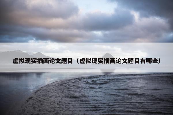 虚拟现实插画论文题目（虚拟现实插画论文题目有哪些）
