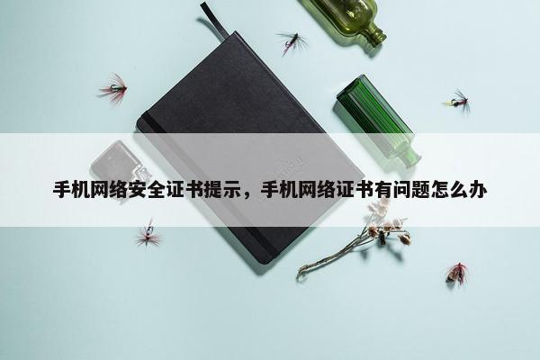 手机网络安全证书提示，手机网络证书有问题怎么办