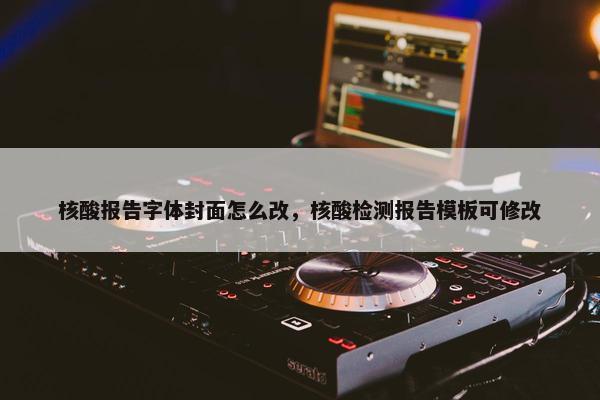 核酸报告字体封面怎么改，核酸检测报告模板可修改