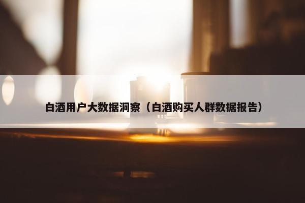 白酒用户大数据洞察（白酒购买人群数据报告）