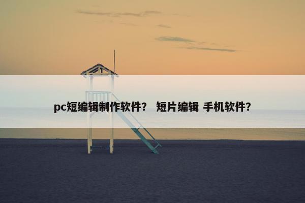 pc短编辑制作软件？ 短片编辑 手机软件？