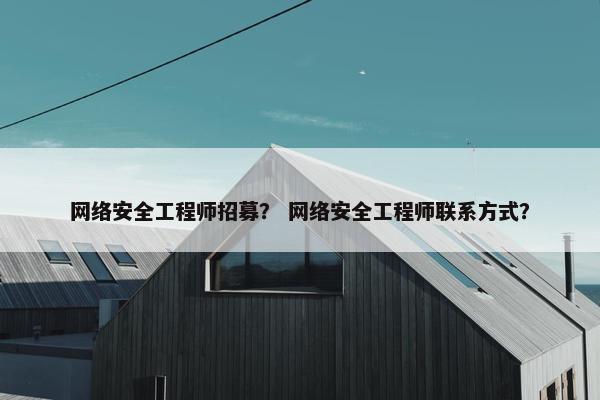 网络安全工程师招募？ 网络安全工程师联系方式？