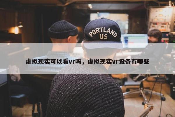 虚拟现实可以看vr吗，虚拟现实vr设备有哪些