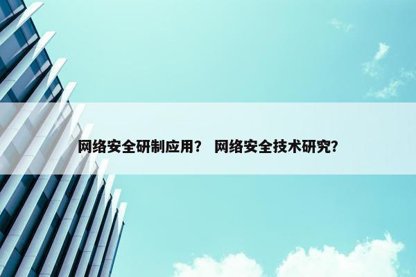 网络安全研制应用？ 网络安全技术研究？