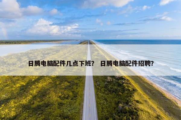 日腾电脑配件几点下班？ 日腾电脑配件招聘？