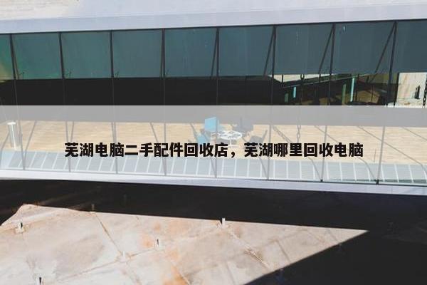 芜湖电脑二手配件回收店，芜湖哪里回收电脑