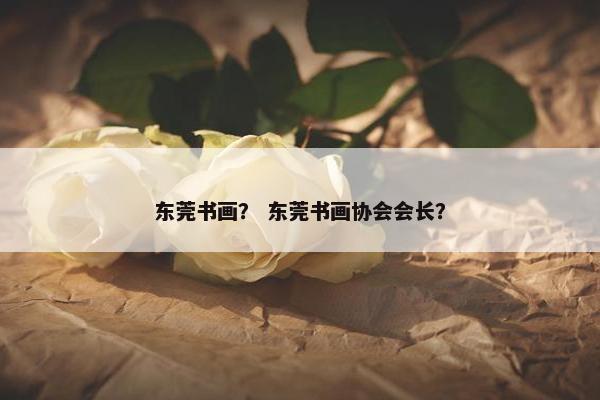 东莞书画？ 东莞书画协会会长？