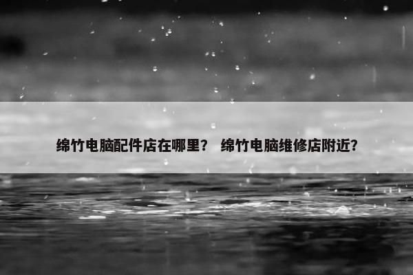 绵竹电脑配件店在哪里？ 绵竹电脑维修店附近？