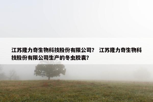 江苏隆力奇生物科技股份有限公司？ 江苏隆力奇生物科技股份有限公司生产的冬虫胶囊？
