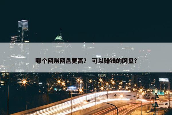 哪个网赚网盘更高？ 可以赚钱的网盘？
