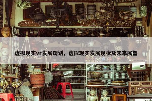 虚拟现实vr发展规划，虚拟现实发展现状及未来展望