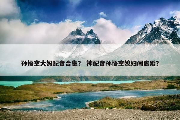 孙悟空大妈配音合集？ 神配音孙悟空媳妇闹离婚？