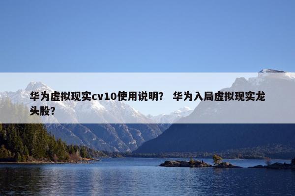 华为虚拟现实cv10使用说明？ 华为入局虚拟现实龙头股？