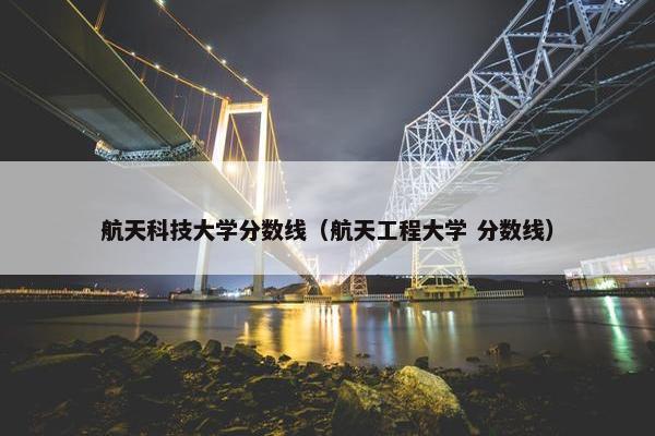 航天科技大学分数线（航天工程大学 分数线）
