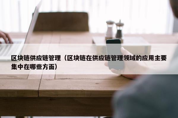 区块链供应链管理（区块链在供应链管理领域的应用主要集中在哪些方面）