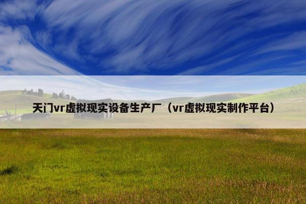 天门vr虚拟现实设备生产厂（vr虚拟现实制作平台）