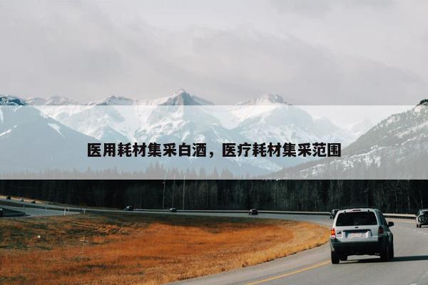 医用耗材集采白酒，医疗耗材集采范围
