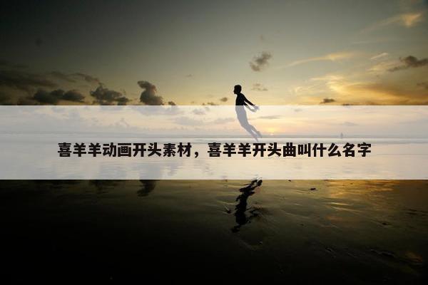 喜羊羊动画开头素材，喜羊羊开头曲叫什么名字