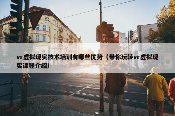 vr虚拟现实技术培训有哪些优势（带你玩转vr虚拟现实课程介绍）