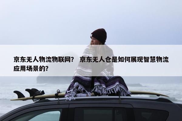 京东无人物流物联网？ 京东无人仓是如何展现智慧物流应用场景的？
