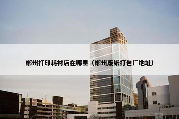 郴州打印耗材店在哪里（郴州废纸打包厂地址）