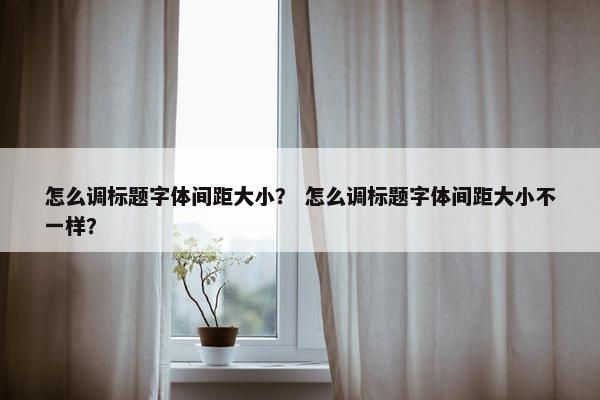 怎么调标题字体间距大小？ 怎么调标题字体间距大小不一样？