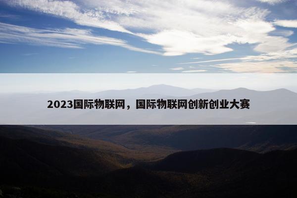 2023国际物联网，国际物联网创新创业大赛