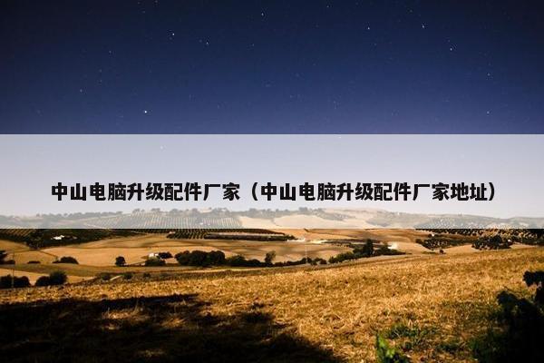 中山电脑升级配件厂家（中山电脑升级配件厂家地址）